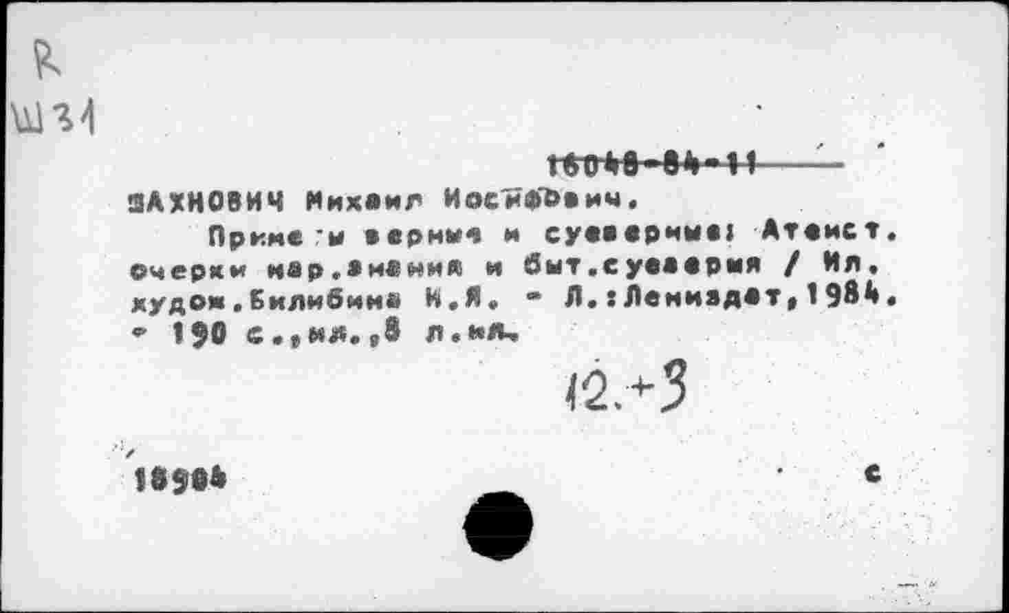 ﻿тн ва-и——
ЗАХНОВИЧ Михаил Иосифович.
Приме-и аериие и суеверии«» Атеист, очерки иар.аианиа и бнт.суваврмя / Ия. худом.Билибиив И.Я, ~ Л.:Леииадат»198А. ₽ 150 с.»ил.в8 л.ил,
<2+3
1в$ОА
с